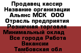 Продавец-кассир › Название организации ­ Альянс-МСК, ООО › Отрасль предприятия ­ Розничная торговля › Минимальный оклад ­ 1 - Все города Работа » Вакансии   . Тамбовская обл.,Моршанск г.